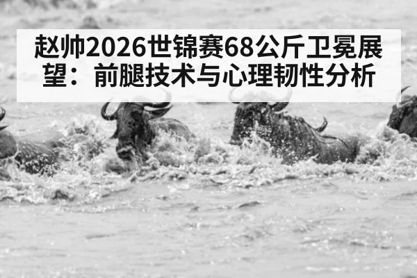 赵帅2026世锦赛68公斤卫冕展望：前腿技术与心理韧性分析